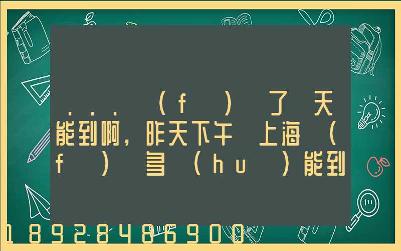 ...發(fā)貨了幾天能到啊,昨天下午從上海發(fā)貨多會(huì)能到河北張家口市...