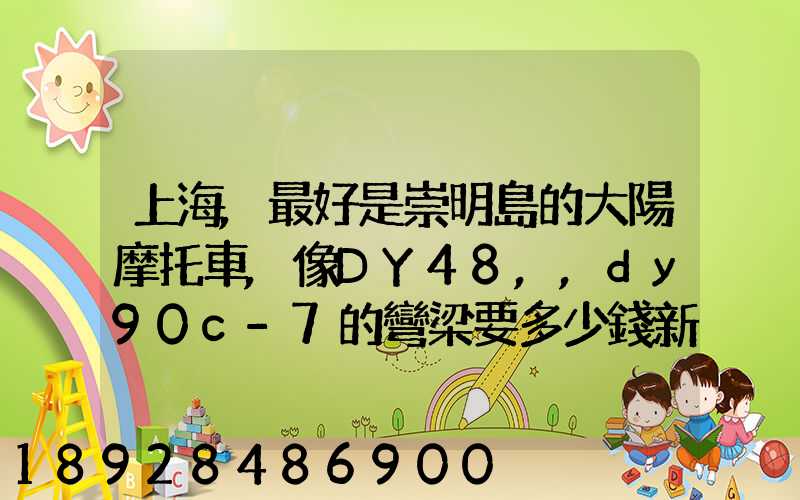 上海,最好是崇明島的大陽摩托車,像DY48,,dy90c-7的彎梁要多少錢新號...