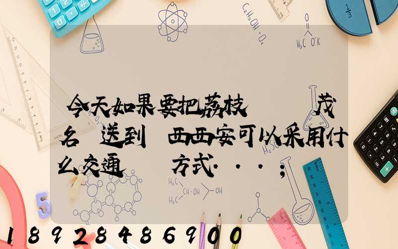 今天如果要把荔枝從廣東茂名運送到陜西西安可以采用什么交通運輸方式...