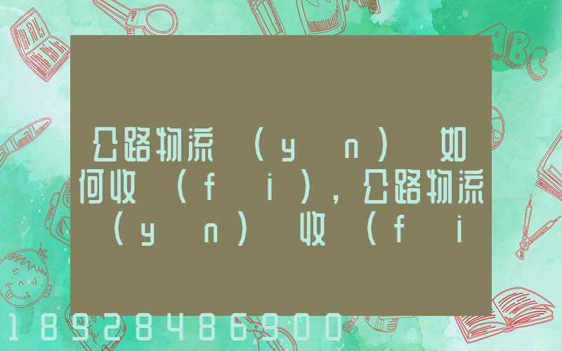 公路物流運(yùn)輸如何收費(fèi),公路物流運(yùn)輸收費(fèi)標(biāo)準(zhǔn)
