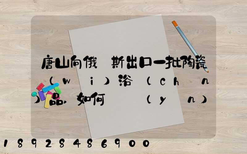 唐山向俄羅斯出口一批陶瓷衛(wèi)浴產(chǎn)品,如何選擇運(yùn)輸方式為什么