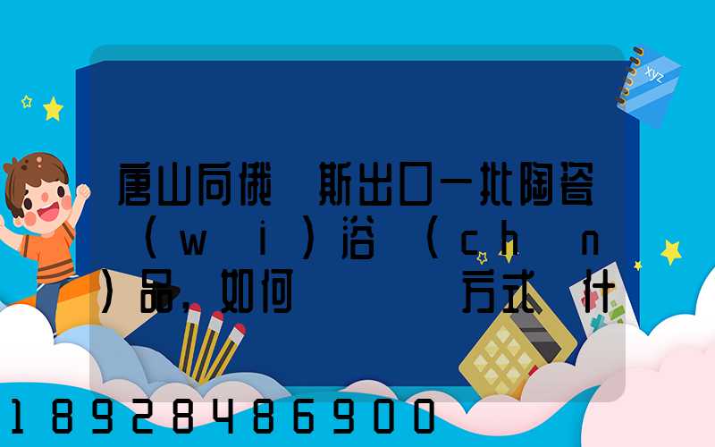 唐山向俄羅斯出口一批陶瓷衛(wèi)浴產(chǎn)品,如何選擇運輸方式為什么