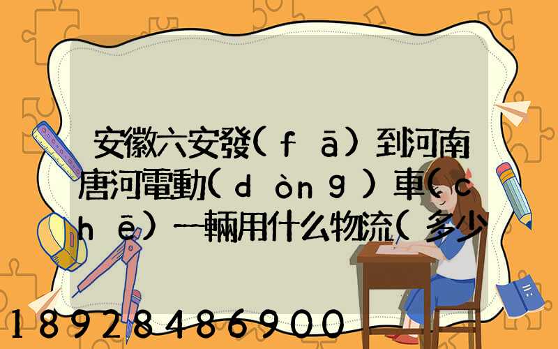 安徽六安發(fā)到河南唐河電動(dòng)車(chē)一輛用什么物流(多少錢(qián)合適)