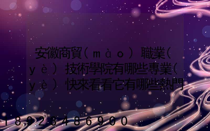 安徽商貿(mào)職業(yè)技術學院有哪些專業(yè)快來看看它有哪些熱門專業(yè)