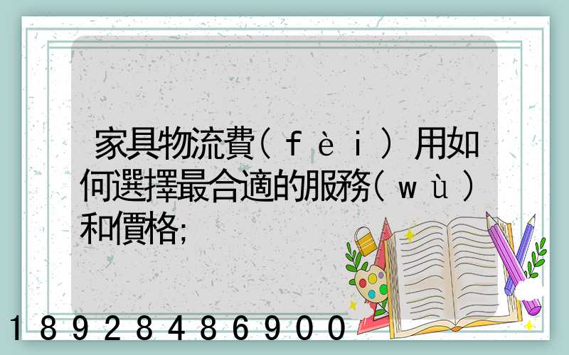 家具物流費(fèi)用如何選擇最合適的服務(wù)和價格