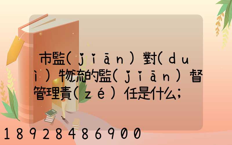 市監(jiān)對(duì)物流的監(jiān)督管理責(zé)任是什么