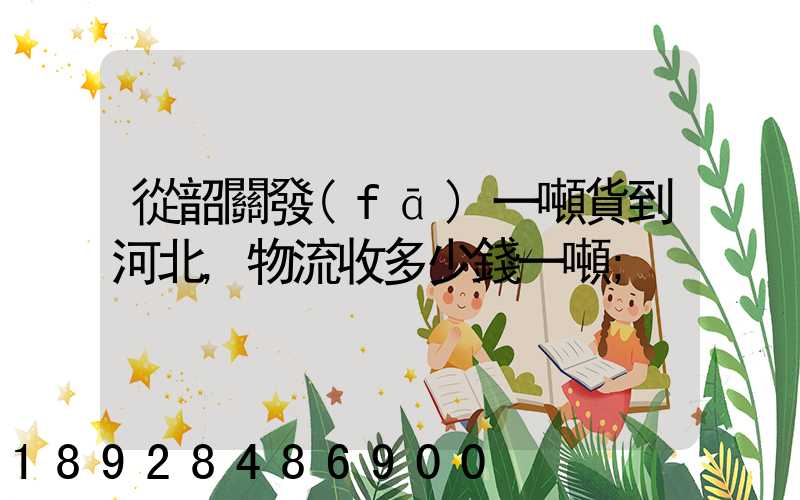 從韶關發(fā)一噸貨到河北,物流收多少錢一噸