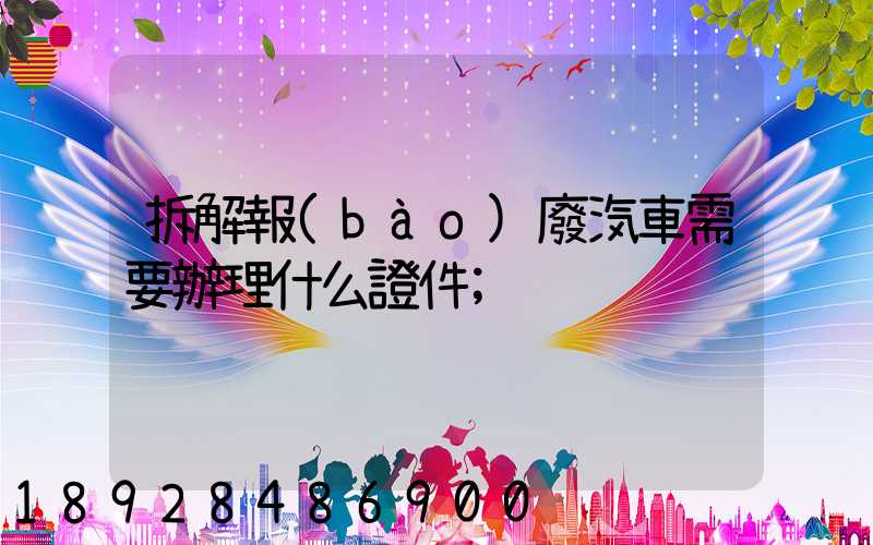拆解報(bào)廢汽車需要辦理什么證件