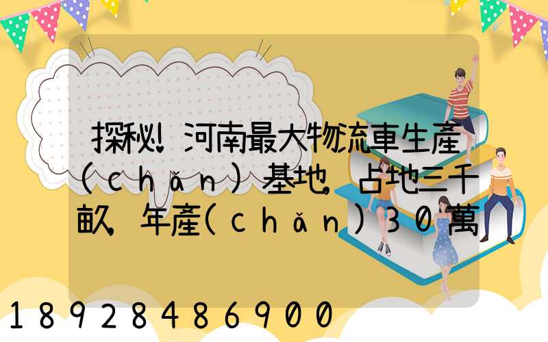 探秘!河南最大物流車生產(chǎn)基地,占地三千畝,年產(chǎn)30萬輛