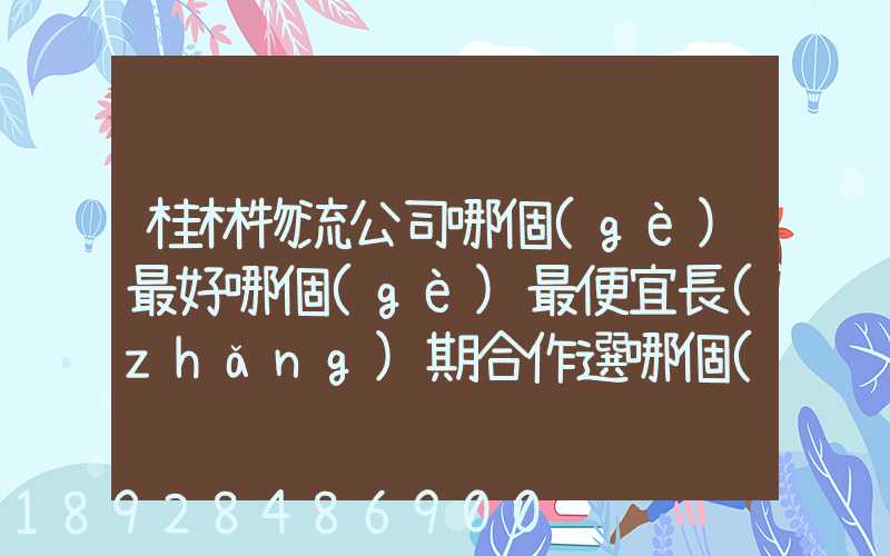 桂林物流公司哪個(gè)最好哪個(gè)最便宜長(zhǎng)期合作選哪個(gè)桂林貨運(yùn)公司合適