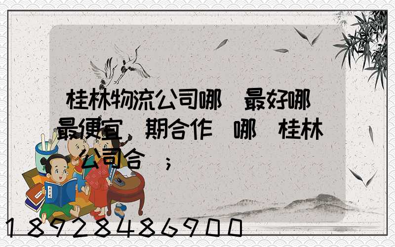 桂林物流公司哪個最好哪個最便宜長期合作選哪個桂林貨運公司合適
