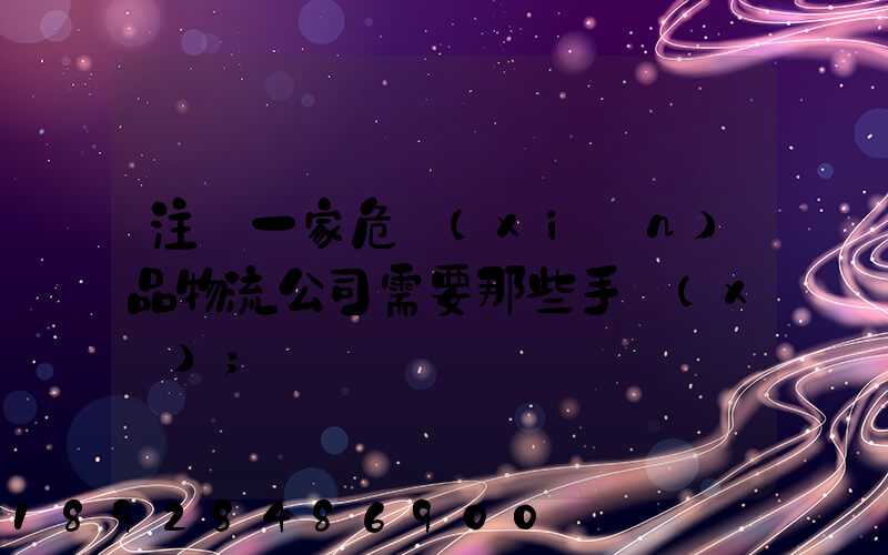注冊一家危險(xiǎn)品物流公司需要那些手續(xù)