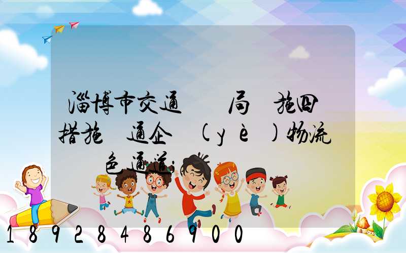 淄博市交通運輸局實施四項措施暢通企業(yè)物流運輸綠色通道