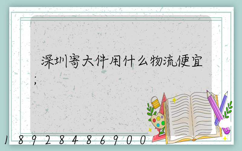 深圳寄大件用什么物流便宜