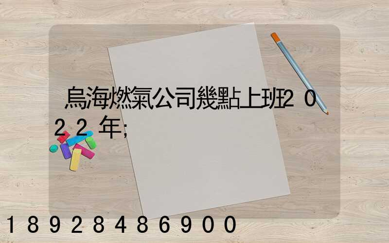 烏海燃氣公司幾點上班2022年