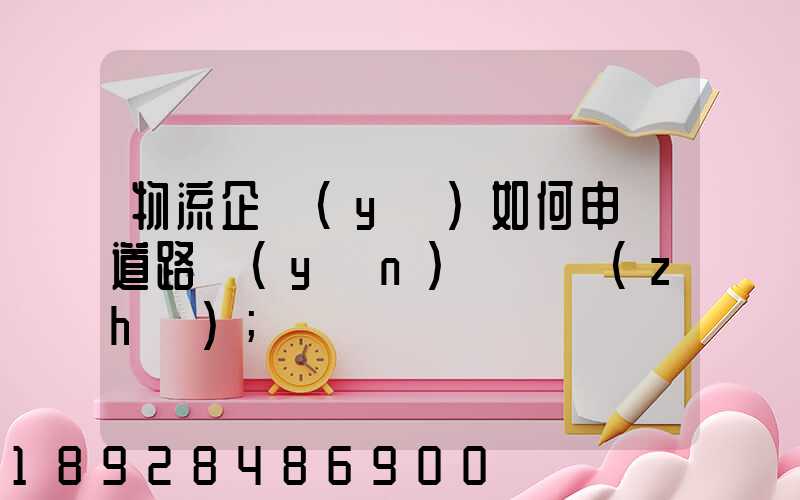 物流企業(yè)如何申請道路運(yùn)輸資質(zhì)