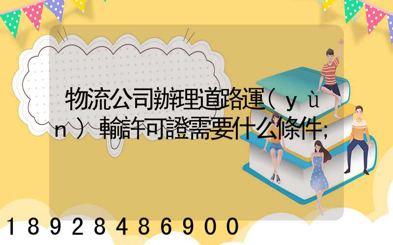 物流公司辦理道路運(yùn)輸許可證需要什么條件