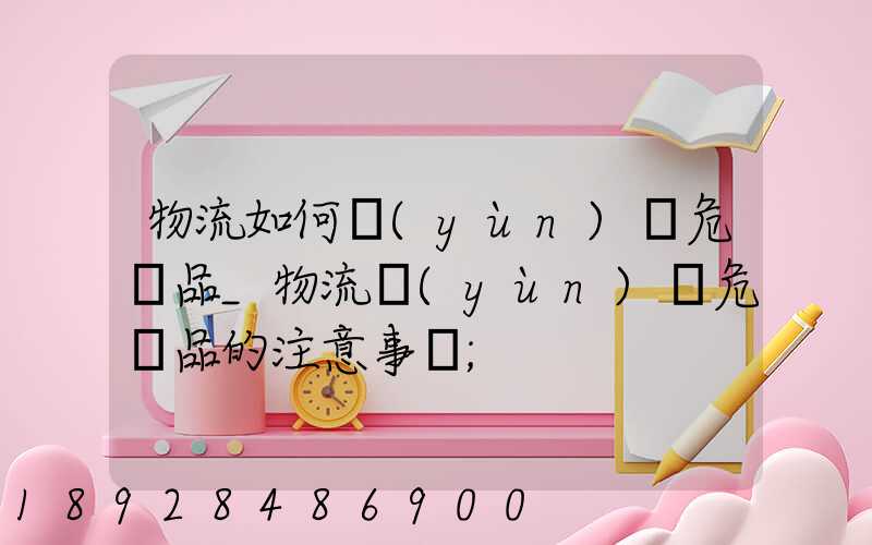 物流如何運(yùn)輸危險品_物流運(yùn)輸危險品的注意事項
