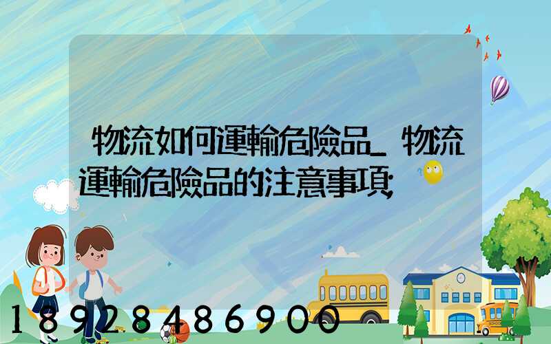 物流如何運輸危險品_物流運輸危險品的注意事項