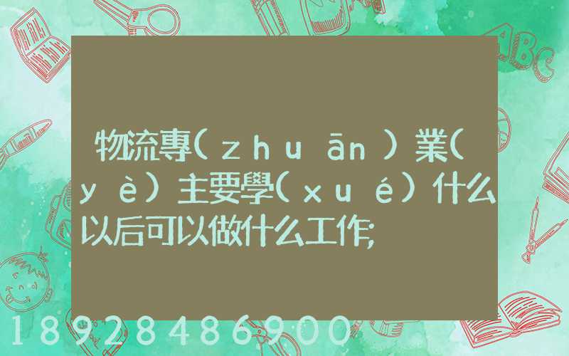 物流專(zhuān)業(yè)主要學(xué)什么以后可以做什么工作