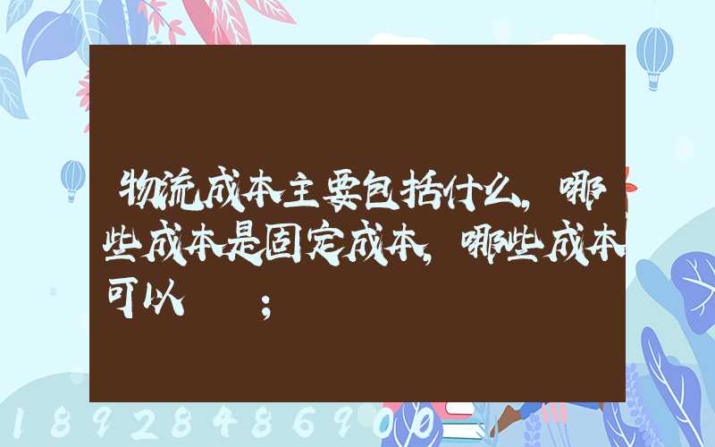 物流成本主要包括什么,哪些成本是固定成本,哪些成本可以壓縮