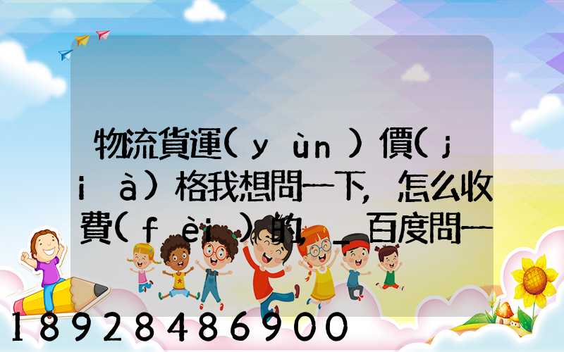物流貨運(yùn)價(jià)格我想問一下,怎么收費(fèi)的,_百度問一問