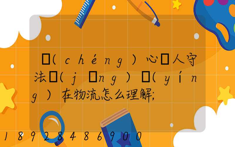 誠(chéng)心為人守法經(jīng)營(yíng)在物流怎么理解