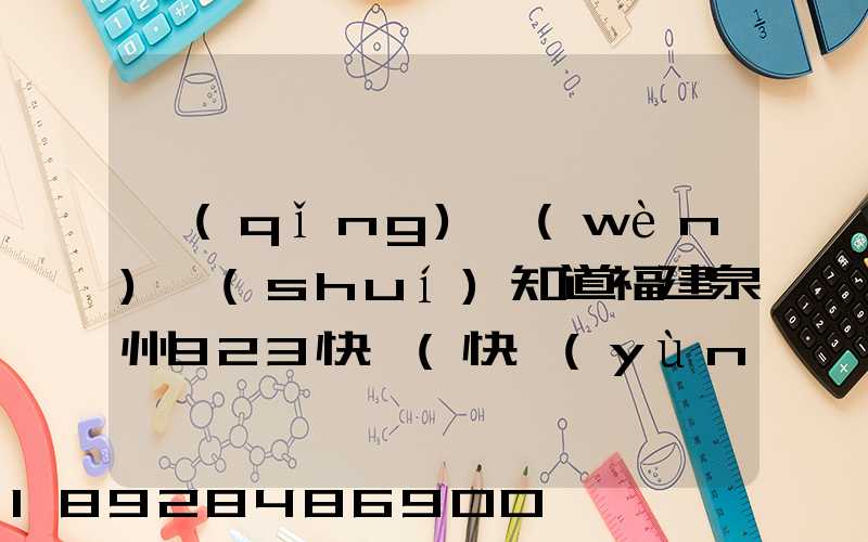 請(qǐng)問(wèn)誰(shuí)知道福建泉州923快遞(快運(yùn))的聯(lián)系電話急!!!