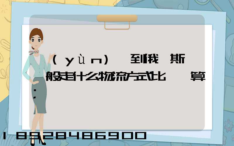 運(yùn)貨到俄羅斯,一般走什么物流方式比較劃算