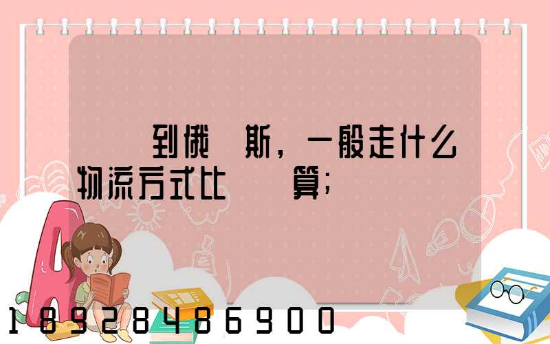 運貨到俄羅斯,一般走什么物流方式比較劃算