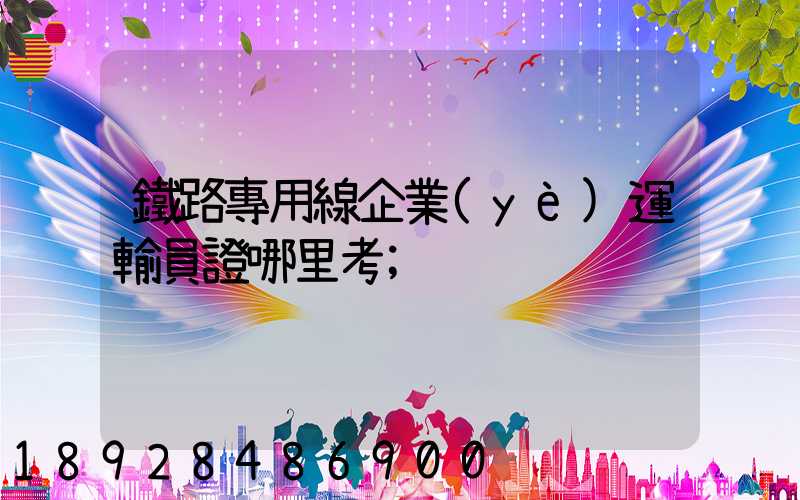 鐵路專用線企業(yè)運輸員證哪里考
